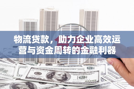 久治物流贷款，助力企业高效运营与资金周转的金融利器