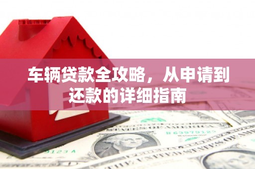 久治车辆贷款全攻略，从申请到还款的详细指南