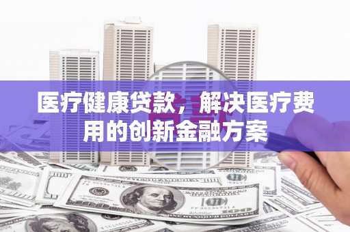 久治医疗健康贷款，解决医疗费用的创新金融方案