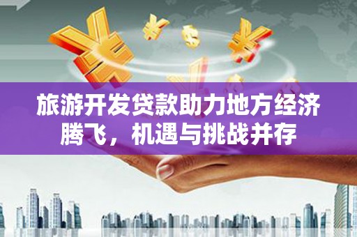 久治旅游开发贷款助力地方经济腾飞，机遇与挑战并存