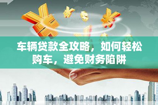 久治车辆贷款全攻略，如何轻松购车，避免财务陷阱