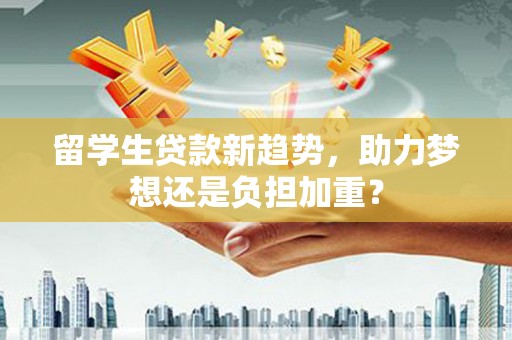 久治留学生贷款新趋势，助力梦想还是负担加重？